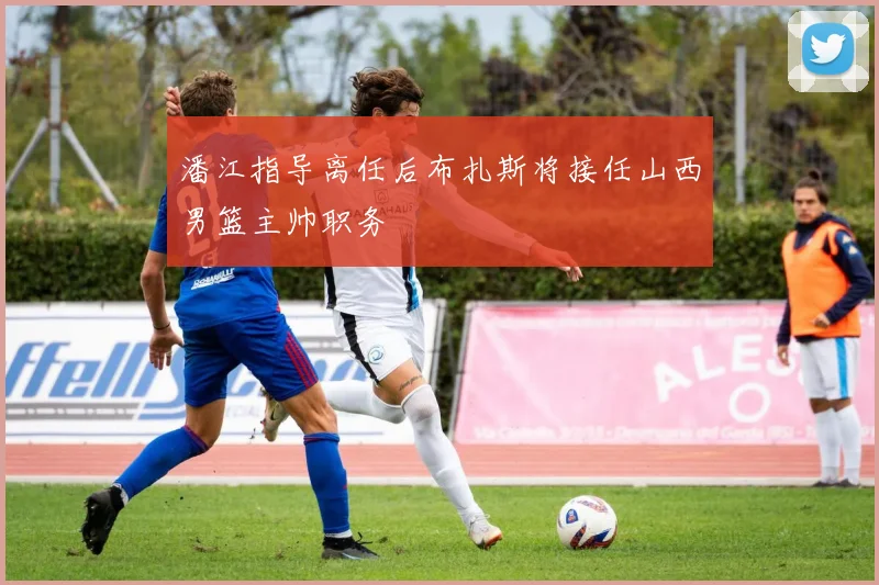 潘江指导离任后布扎斯将接任山西男篮主帅职务