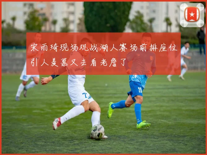 宋雨琦现场观战湖人赛场前排座位引人羡慕又去看老詹了
