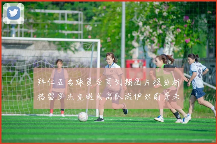 拜仁五名球员合同到期图片报分析格雷罗杰克逊或离队诺伊尔前景未定