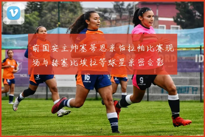 前国安主帅塞蒂恩亲临拉帕比赛现场与赫塞比埃拉等球星亲密合影