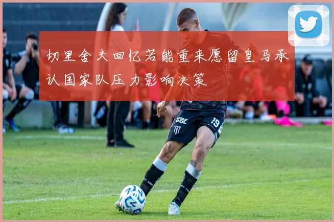 切里舍夫回忆若能重来愿留皇马承认国家队压力影响决策