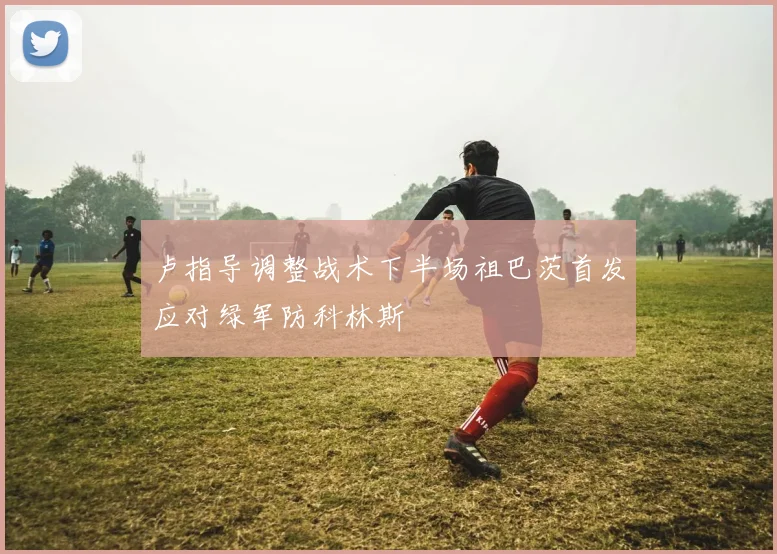 卢指导调整战术下半场祖巴茨首发应对绿军防科林斯