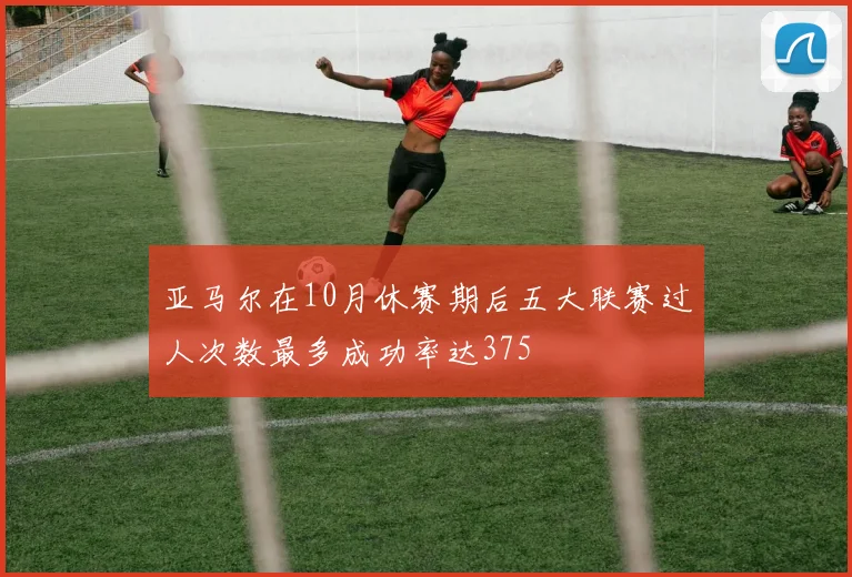 亚马尔在10月休赛期后五大联赛过人次数最多成功率达375