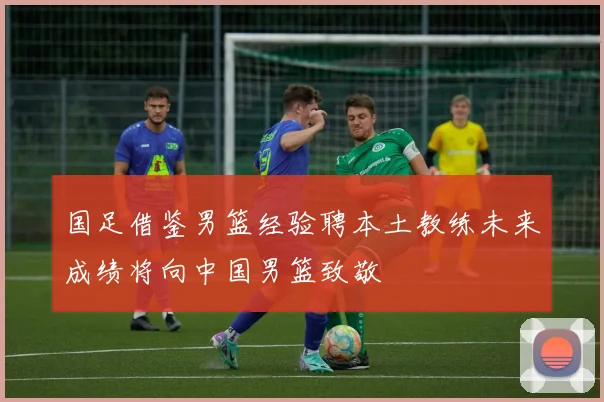 国足借鉴男篮经验聘本土教练未来成绩将向中国男篮致敬