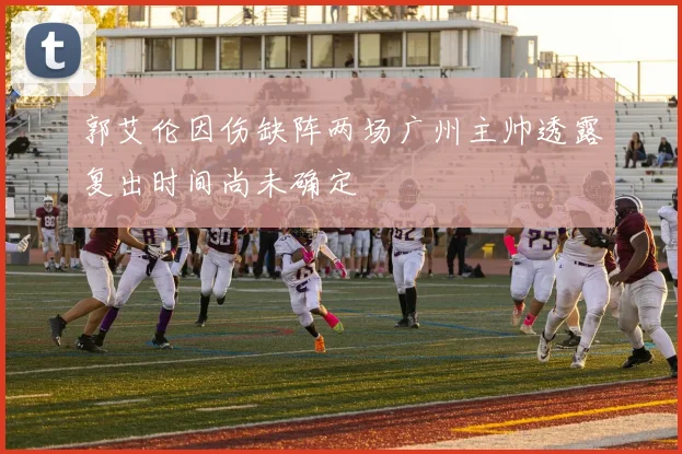 郭艾伦因伤缺阵两场广州主帅透露复出时间尚未确定