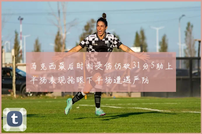 马克西最后时刻受伤仍砍31分5助上半场表现抢眼下半场遭遇严防