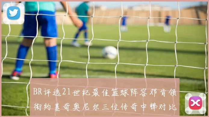 BR评选21世纪最佳篮球阵容邓肯领衔约基奇奥尼尔三位传奇中锋对比分析