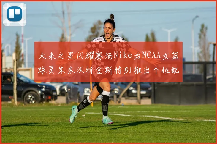 未来之星闪耀赛场Nike为NCAA女篮球员朱朱沃特金斯特别推出个性配色球鞋