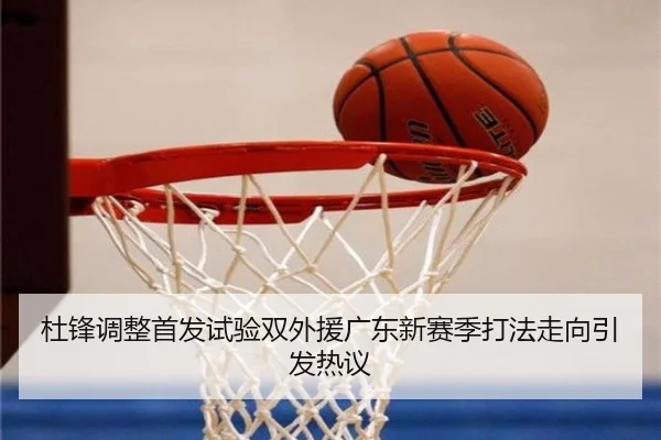 杜锋调整首发试验双外援广东新赛季打法走向引发热议